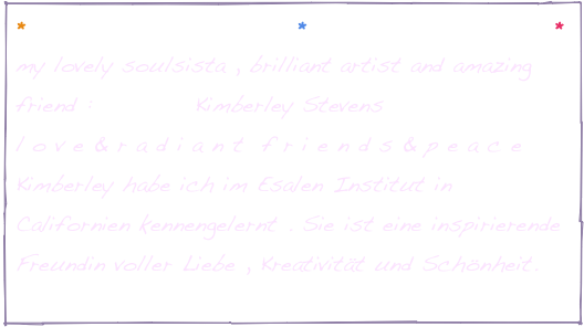 *                       *                     *
my lovely soulsista , brilliant artist and amazing friend :           Kimberley Stevens
l o v e & r a d i a n t  f r i e n d s & p e a c e 
Kimberley habe ich im Esalen Institut in Californien kennengelernt . Sie ist eine inspirierende Freundin voller Liebe , Kreativität und Schönheit.
http://www.wonder-imagine-create.com