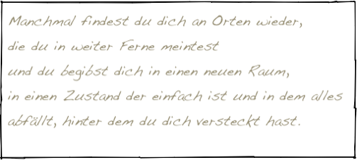 Manchmal findest du dich an Orten wieder, 
die du in weiter Ferne meintest 
und du begibst dich in einen neuen Raum, 
in einen Zustand der einfach ist und in dem alles abfällt, hinter dem du dich versteckt hast.
